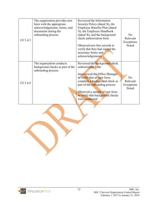 22 ABC, Inc.
SOC 2 Service Organization Control Report
February 1, 2017 to January 31, 2018
CC1.4.3
The organization provides new
hires with the appropriate
acknowledgements, forms, and
documents during the
onboarding process.
Reviewed the Information
Security Policy (dated X), the
Employee Benefits Plan (dated
X), the Employee Handbook
(dated X), and the background
check authorization form
Observed new hire records to
verify that they had signed the
necessary forms and
acknowledgements
No
Relevant
Exceptions
Noted
CC1.4.4
The organization conducts
background checks as part of the
onboarding process.
Reviewed the background check
authorization form
Interviewed the Office Manager
to verify that all new hires
complete a background check as
part of the onboarding process
Observed a sample of new hires
to verify that background checks
were conducted
No
Relevant
Exceptions
Noted
 