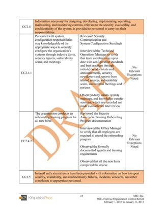 24 ABC, Inc.
SOC 2 Service Organization Control Report
February 1, 2017 to January 31, 2018
CC2.4
Information necessary for designing, developing, implementing, operating,
maintaining, and monitoring controls, relevant to the security, availability, and
confidentiality of the system, is provided to personnel to carry out their
responsibilities.
CC2.4.1
Personnel with system
configuration responsibilities
stay knowledgeable of the
appropriate ways to securely
configure the organization’s
systems through industry alerts,
security reports, vulnerability
scans, and meetings.
Reviewed Security
Communication and
System Configuration Standards
Interviewed the Technical
Operations Manager to verify
that team members stay up to
date with configuration standards
and best practices through
industry/vendor alerts and
announcements, security
newsletters and reports from
trusted sources, vulnerability
scans, and internal meetings and
reviews
Observed daily stands, weekly
meetings, and knowledge transfer
sessions, which are recorded and
made available for later review
No
Relevant
Exceptions
Noted
CC2.4.2
The organization conducts an
onboarding training program for
all new hires.
Reviewed the Security
Awareness Training Onboarding
Program documentation
Interviewed the Office Manager
to verify that all employees are
required to attend the onboarding
program
Observed the formally
documented agenda and training
requirements
Observed that all the new hires
completed the course
No
Relevant
Exceptions
Noted
CC2.5
Internal and external users have been provided with information on how to report
security, availability, and confidentiality failures, incidents, concerns, and other
complaints to appropriate personnel.
 