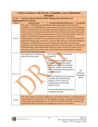 27 ABC, Inc.
SOC 2 Service Organization Control Report
February 1, 2017 to January 31, 2018
Criteria Common to All Security, Availability, and Confidentiality
Principles
CC3.0 Common Criteria Related to Risk Management and Design and
Implementation of Controls
Ctrl # Control Activity Testing of Operation Effectiveness Test Results
CC3.1
The entity (1) identifies potential threats that could impair system security,
availability, and confidentiality commitments and system requirements (including
threats arising from the use of vendors and other third parties providing goods and
services, as well as threats arising from customer personnel and others with access
to the system), (2) analyzes the significance of risks associated with the identified
threats, (3) determines mitigation strategies for those risks (including
implementation of controls, assessment and monitoring of vendors and other third
parties providing goods or services, as well as their activities, and other mitigation
strategies), (4) identifies and assesses changes (for example, environmental,
regulatory, and technological changes and results of the assessment and monitoring
of controls) that could significantly affect the system of internal control, and (5)
reassesses, and revises, as necessary, risk assessments and mitigation strategies
based on the identified changes.
CC3.1.1
The organization conducts an
annual risk assessment.
Reviewed the Risk Assessment
(dated X)
Interviewed the Senior Security
Manager to verify that a Risk
Assessment must be conducted
annually, and the results of that
Risk Assessment are presented in
an annual report
Observed that the risk assessment
considers the likelihood and
impact as well as relevant
compensating controls and
further actions
Observed that the risk assessment
is updated annually
No
Relevant
Exceptions
Noted
CC3.2
The entity designs, develops, implements, and operates controls, including policies
and procedures, to implement its risk mitigation strategy; reassesses the suitability
of the design and implementation of control activities based on the operation and
monitoring of those activities; and updates the controls, as necessary.
 