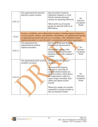 36 ABC, Inc.
SOC 2 Service Organization Control Report
February 1, 2017 to January 31, 2018
CC6.1.4
The organization has intrusion
detection systems in place.
Interviewed the Technical
Operations Engineer to verify
that the intrusion-detection
systems are operating effectively
Observed the use of security
groups for network traffic in an
IDS fashion
No
Relevant
Exceptions
Noted
CC6.2
Security, availability, and confidentiality incidents, including logical and physical
security breaches, failures, and identified vulnerabilities, are identified and reported
to appropriate personnel and acted on in accordance with established incident
response procedures to meet the entity’s commitments and system requirements.
CC6.2.1
The organization has
implemented an incident
response procedure.
Reviewed the Incident Response
Management documentation
Observed the storage of the
formally documented Incident
Response Plan on the company’s
intranet
No
Relevant
Exceptions
Noted
CC6.2.2
The organization tracks security
incidents via tickets.
Reviewed the full listing of
incidents
Interviewed the Program
Manager to verify that all
security related incidents are
tracked in tickets, which allows
the organization to add root
cause, assign ownership, track
efforts and capture lessons
learned
Observed a sample of a recently
responded to security incident as
they are tracked in tickets
No
Relevant
Exceptions
Noted
 