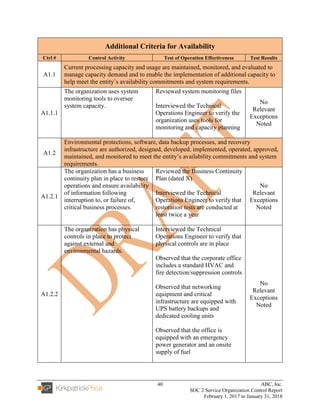40 ABC, Inc.
SOC 2 Service Organization Control Report
February 1, 2017 to January 31, 2018
Additional Criteria for Availability
Ctrl # Control Activity Test of Operation Effectiveness Test Results
A1.1
Current processing capacity and usage are maintained, monitored, and evaluated to
manage capacity demand and to enable the implementation of additional capacity to
help meet the entity’s availability commitments and system requirements.
A1.1.1
The organization uses system
monitoring tools to oversee
system capacity.
Reviewed system monitoring files
Interviewed the Technical
Operations Engineer to verify the
organization uses tools for
monitoring and capacity planning
No
Relevant
Exceptions
Noted
A1.2
Environmental protections, software, data backup processes, and recovery
infrastructure are authorized, designed, developed, implemented, operated, approved,
maintained, and monitored to meet the entity’s availability commitments and system
requirements.
A1.2.1
The organization has a business
continuity plan in place to restore
operations and ensure availability
of information following
interruption to, or failure of,
critical business processes.
Reviewed the Business Continuity
Plan (dated X)
Interviewed the Technical
Operations Engineer to verify that
restoration tests are conducted at
least twice a year
No
Relevant
Exceptions
Noted
A1.2.2
The organization has physical
controls in place to protect
against external and
environmental hazards.
Interviewed the Technical
Operations Engineer to verify that
physical controls are in place
Observed that the corporate office
includes a standard HVAC and
fire detection/suppression controls
Observed that networking
equipment and critical
infrastructure are equipped with
UPS battery backups and
dedicated cooling units
Observed that the office is
equipped with an emergency
power generator and an onsite
supply of fuel
No
Relevant
Exceptions
Noted
 