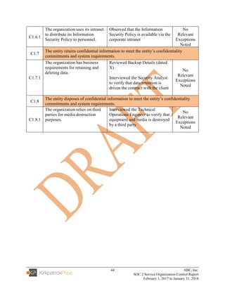 44 ABC, Inc.
SOC 2 Service Organization Control Report
February 1, 2017 to January 31, 2018
C1.6.1
The organization uses its intranet
to distribute its Information
Security Policy to personnel.
Observed that the Information
Security Policy is available via the
corporate intranet
No
Relevant
Exceptions
Noted
C1.7
The entity retains confidential information to meet the entity’s confidentiality
commitments and system requirements.
C1.7.1
The organization has business
requirements for retaining and
deleting data.
Reviewed Backup Details (dated
X)
Interviewed the Security Analyst
to verify that data retention is
driven the contract with the client
No
Relevant
Exceptions
Noted
C1.8
The entity disposes of confidential information to meet the entity’s confidentiality
commitments and system requirements.
C1.8.1
The organization relies on third
parties for media destruction
purposes.
Interviewed the Technical
Operations Engineer to verify that
equipment and media is destroyed
by a third party
No
Relevant
Exceptions
Noted
 