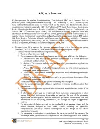2 ABC, Inc.
SOC 2 Service Organization Control Report
February 1, 2017 to January 31, 2018
ABC, INC.’S ASSERTION
We have prepared the attached description titled “Description of ABC, Inc.’s Customer Success
Software System Throughout the Period February 1, 2017 to January 31, 2018” (the description),
based on the criteria in items (a)(i)-(ii) below, which are the criteria for a description of a service
organization’s system in paragraphs 1.26 – 1.27 of the AICPA Guide Reporting on Controls at a
Service Organization Relevant to Security, Availability, Processing Integrity, Confidentiality, or
Privacy (SOC 2SM
) (the description criteria). The description is intended to provide users with
information about the customer success software system, particularly system controls intended to
meet the criteria for the security, availability, and confidentiality principles set forth in TSP section
100, Trust Services Principles, Criteria, and Illustrations for Security, Availability, Processing
Integrity, Confidentiality, and Privacy (AICPA, Technical Practice Aids) (applicable trust services
criteria). We confirm, to the best of our knowledge and belief, that
a) The description fairly presents the customer success software system throughout the period
February 1, 2017 to January 31, 2018, based on the following description criteria:
i. The description contains the following information:
1. The type of services provided
2. The components of the system used to provide the services, which are the following:
• Infrastructure. The physical and hardware components of a system (facilities,
equipment, and networks).
• Software. The programs and operating software of a system (systems, applications,
and utilities).
• People. The personnel involved in the operation and use of a system (developers,
operators, users, and managers).
• Procedures. The automated and manual procedures involved in the operation of a
system.
• Data. The information used and supported by a system (transaction streams, files,
databases, and tables).
3. The boundaries or aspects of the system covered by the description
4. How the system captures and addresses significant events and conditions, other than
transactions.
5. The process used to prepare reports or other information provided to user entities of the
system.
6. If information is provided to, or received from, subservice organizations or other
parties, how such information is provided or received; the role of the subservice
organization or other parties; and the procedures performed to determine that such
information and its processing, maintenance, and storage are subject to appropriate
controls
7. For each principle being reported on, the applicable trust services criteria and the
related controls designed to meet those criteria, including, as applicable,
complementary user-entity controls contemplated in the design of the service
organization’s system
8. For subservice organizations presented using the carve-out method, the nature of the
services provided by the subservice organization; each of the applicable trust services
 