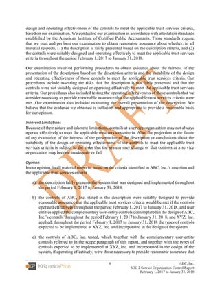 6 ABC, Inc.
SOC 2 Service Organization Control Report
February 1, 2017 to January 31, 2018
design and operating effectiveness of the controls to meet the applicable trust services criteria,
based on our examination. We conducted our examination in accordance with attestation standards
established by the American Institute of Certified Public Accountants. Those standards require
that we plan and perform our examination to obtain reasonable assurance about whether, in all
material respects, (1) the description is fairly presented based on the description criteria, and (2)
the controls were suitably designed and operating effectively to meet the applicable trust services
criteria throughout the period February 1, 2017 to January 31, 2018.
Our examination involved performing procedures to obtain evidence about the fairness of the
presentation of the description based on the description criteria and the suitability of the design
and operating effectiveness of those controls to meet the applicable trust services criteria. Our
procedures include assessing the risks that the description is not fairly presented and that the
controls were not suitably designed or operating effectively to meet the applicable trust services
criteria. Our procedures also included testing the operating effectiveness of those controls that we
consider necessary to provide reasonable assurance that the applicable trust services criteria were
met. Our examination also included evaluating the overall presentation of the description. We
believe that the evidence we obtained is sufficient and appropriate to provide a reasonable basis
for our opinion.
Inherent Limitations
Because of their nature and inherent limitations, controls at a service organization may not always
operate effectively to meet the applicable trust services criteria. Also, the projection to the future
of any evaluation of the fairness of the presentation of the description or conclusions about the
suitability of the design or operating effectiveness of the controls to meet the applicable trust
services criteria is subject to the risks that the system may change or that controls at a service
organization may become inadequate or fail.
Opinion
In our opinion, in all material respects, based on the criteria identified in ABC, Inc.’s assertion and
the applicable trust services criteria
a) the description fairly presents the system that was designed and implemented throughout
the period February 1, 2017 to January 31, 2018.
b) the controls of ABC, Inc. stated in the description were suitably designed to provide
reasonable assurance that the applicable trust services criteria would be met if the controls
operated effectively throughout the period February 1, 2017 to January 31, 2018, and user
entities applied the complementary user-entity controls contemplated in the design of ABC,
Inc.’s controls throughout the period February 1, 2017 to January 31, 2018, and XYZ, Inc.
applied, throughout the period February 1, 2017 to January 31, 2018 the types of controls
expected to be implemented at XYZ, Inc. and incorporated in the design of the system.
c) the controls of ABC, Inc. tested, which together with the complementary user-entity
controls referred to in the scope paragraph of this report, and together with the types of
controls expected to be implemented at XYZ, Inc. and incorporated in the design of the
system, if operating effectively, were those necessary to provide reasonable assurance that
 