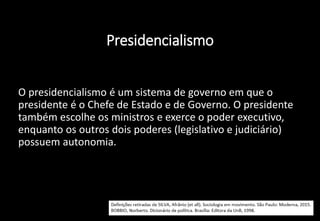 Presidencialismo
• O presidencialismo é um sistema de governo em que o
presidente é o Chefe de Estado e de Governo. O presidente
também escolhe os ministros e exerce o poder executivo,
enquanto os outros dois poderes (legislativo e judiciário)
possuem autonomia.
 