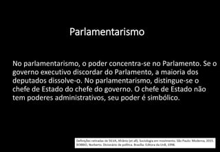 Parlamentarismo
• No parlamentarismo, o poder concentra-se no Parlamento. Se o
governo executivo discordar do Parlamento, a maioria dos
deputados dissolve-o. No parlamentarismo, distingue-se o
chefe de Estado do chefe do governo. O chefe de Estado não
tem poderes administrativos, seu poder é simbólico.
 
