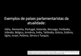 Exemplos de países parlamentaristas da
atualidade:
• Itália, Alemanha, Portugal, Holanda, Noruega, Finlândia,
Islândia, Bélgica, Armênia, Índia, Tailândia, Grécia, Estônia,
Egito, Israel, Polônia, Sérvia e Turquia.
 