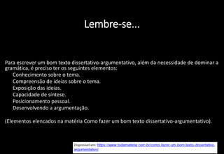 Lembre-se...
Para escrever um bom texto dissertativo-argumentativo, além da necessidade de dominar a
gramática, é preciso ter os seguintes elementos:
• Conhecimento sobre o tema.
• Compreensão de ideias sobre o tema.
• Exposição das ideias.
• Capacidade de síntese.
• Posicionamento pessoal.
• Desenvolvendo a argumentação.
(Elementos elencados na matéria Como fazer um bom texto dissertativo-argumentativo).
 