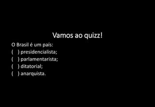 Vamos ao quizz!
1) O Brasil é um país:
a) ( ) presidencialista;
b) ( ) parlamentarista;
c) ( ) ditatorial;
d) ( ) anarquista.
 