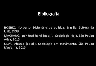 Bibliografia
• BOBBIO, Norberto. Dicionário de política. Brasília: Editora da
UnB, 1998.
• MACHADO, Igor José Renó (et all). Sociologia Hoje. São Paulo:
Ática, 2015.
• SILVA, Afrânio (et all). Sociologia em movimento. São Paulo:
Moderna, 2015
 