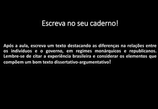 Escreva no seu caderno!
Após a aula, escreva um texto destacando as diferenças na relações entre
os indivíduos e o governo, em regimes monárquicos e republicanos.
Lembre-se de citar a experiência brasileira e considerar os elementos que
compõem um bom texto dissertativo-argumentativo!
 