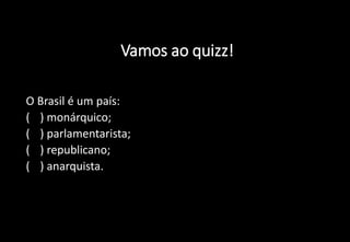 Vamos ao quizz!
1) O Brasil é um país:
a) ( ) monárquico;
b) ( ) parlamentarista;
c) ( ) republicano;
d) ( ) anarquista.
 