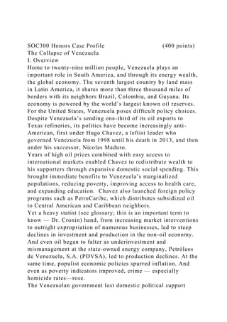 SOC300 Honors Case Profile (400 points)
The Collapse of Venezuela
I. Overview
Home to twenty-nine million people, Venezuela plays an
important role in South America, and through its energy wealth,
the global economy. The seventh largest country by land mass
in Latin America, it shares more than three thousand miles of
borders with its neighbors Brazil, Colombia, and Guyana. Its
economy is powered by the world’s largest known oil reserves.
For the United States, Venezuela poses difficult policy choices.
Despite Venezuela’s sending one-third of its oil exports to
Texas refineries, its politics have become increasingly anti-
American, first under Hugo Chavez, a leftist leader who
governed Venezuela from 1998 until his death in 2013, and then
under his successor, Nicolas Maduro.
Years of high oil prices combined with easy access to
international markets enabled Chavez to redistribute wealth to
his supporters through expansive domestic social spending. This
brought immediate benefits to Venezuela’s marginalized
populations, reducing poverty, improving access to health care,
and expanding education. Chavez also launched foreign policy
programs such as PetroCaribe, which distributes subsidized oil
to Central American and Caribbean neighbors.
Yet a heavy statist (see glossary; this is an important term to
know — Dr. Cronin) hand, from increasing market interventions
to outright expropriation of numerous businesses, led to steep
declines in investment and production in the non-oil economy.
And even oil began to falter as underinvestment and
mismanagement at the state-owned energy company, Petróleos
de Venezuela, S.A. (PDVSA), led to production declines. At the
same time, populist economic policies spurred inflation. And
even as poverty indicators improved, crime — especially
homicide rates—rose.
The Venezuelan government lost domestic political support
 