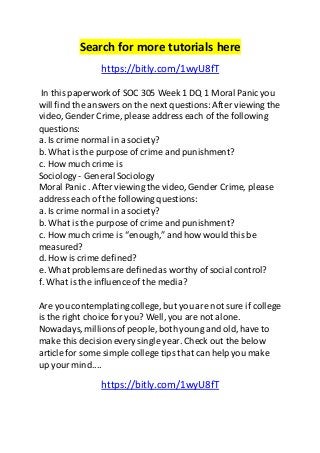 Search for more tutorials here 
https://bitly.com/1wyU8fT 
In this paperwork of SOC 305 Week 1 DQ 1 Moral Panic you 
will find the answers on the next questions: After viewing the 
video, Gender Crime, please address each of the following 
questions: 
a. Is crime normal in a society? 
b. What is the purpose of crime and punishment? 
c. How much crime is 
Sociology - General Sociology 
Moral Panic . After viewing the video, Gender Crime, please 
address each of the following questions: 
a. Is crime normal in a society? 
b. What is the purpose of crime and punishment? 
c. How much crime is “enough,” and how would this be 
measured? 
d. How is crime defined? 
e. What problems are defined as worthy of social control? 
f. What is the influence of the media? 
Are you contemplating college, but you are not sure if college 
is the right choice for you? Well, you are not alone. 
Nowadays, millions of people, both young and old, have to 
make this decision every single year. Check out the below 
article for some simple college tips that can help you make 
up your mind.... 
https://bitly.com/1wyU8fT 
