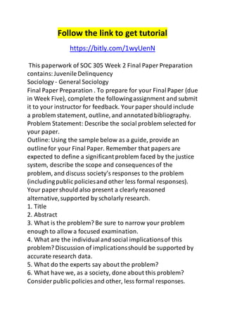 Follow the link to get tutorial 
https://bitly.com/1wyUenN 
This paperwork of SOC 305 Week 2 Final Paper Preparation 
contains: Juvenile Delinquency 
Sociology - General Sociology 
Final Paper Preparation . To prepare for your Final Paper (due 
in Week Five), complete the following assignment and submit 
it to your instructor for feedback. Your paper should include 
a problem statement, outline, and annotated bibliography. 
Problem Statement: Describe the social problem selected for 
your paper. 
Outline: Using the sample below as a guide, provide an 
outline for your Final Paper. Remember that papers are 
expected to define a significant problem faced by the justice 
system, describe the scope and consequences of the 
problem, and discuss society’s responses to the problem 
(including public policies and other less formal responses). 
Your paper should also present a clearly reasoned 
alternative, supported by scholarly research. 
1. Title 
2. Abstract 
3. What is the problem? Be sure to narrow your problem 
enough to allow a focused examination. 
4. What are the individual and social implications of this 
problem? Discussion of implications should be supported by 
accurate research data. 
5. What do the experts say about the problem? 
6. What have we, as a society, done about this problem? 
Consider public policies and other, less formal responses. 
 
