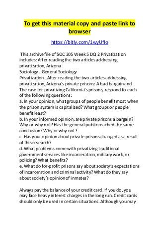 To get this material copy and paste link to
browser
https://bitly.com/1wyUfIo
This archive file of SOC 305 Week 5 DQ 2 Privatization
includes:After reading the two articles addressing
privatization,Arizona
Sociology - General Sociology
Privatization. After reading the two articles addressing
privatization,Arizona’sprivate prisons: A bad bargainand
The case for privatizing California’sprisons, respond to each
of the following questions:
a. In your opinion,what groups of people benefit most when
the prison system is capitalized?What groups or people
benefit least?
b. In your informed opinion,are private prisons a bargain?
Why or why not? Has the general publicreached the same
conclusion?Why or why not?
c. Has your opinionaboutprivate prisons changed as a result
of this research?
d. What problems come with privatizing traditional
government services like incarceration, military work, or
policing?What benefits?
e. What do for-profit prisons say about society’s expectations
of incarceration and criminal activity? What do they say
about society’s opinionof inmates?
Always pay the balanceof your credit card. If you do, you
may face heavy interest charges in the long run. Credit cards
should only be used in certain situations. Although you may
 