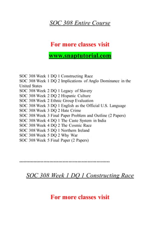 SOC 308 Entire Course
For more classes visit
www.snaptutorial.com
SOC 308 Week 1 DQ 1 Constructing Race
SOC 308 Week 1 DQ 2 Implications of Anglo Dominance in the
United States
SOC 308 Week 2 DQ 1 Legacy of Slavery
SOC 308 Week 2 DQ 2 Hispanic Culture
SOC 308 Week 2 Ethnic Group Evaluation
SOC 308 Week 3 DQ 1 English as the Official U.S. Language
SOC 308 Week 3 DQ 2 Hate Crime
SOC 308 Week 3 Final Paper Problem and Outline (2 Papers)
SOC 308 Week 4 DQ 1 The Caste System in India
SOC 308 Week 4 DQ 2 The Cosmic Race
SOC 308 Week 5 DQ 1 Northern Ireland
SOC 308 Week 5 DQ 2 Why War
SOC 308 Week 5 Final Paper (2 Papers)
**************************************************************
SOC 308 Week 1 DQ 1 Constructing Race
For more classes visit
 