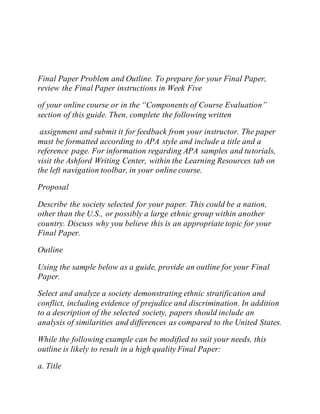 Final Paper Problem and Outline. To prepare for your Final Paper,
review the Final Paper instructions in Week Five
of your online course or in the “Components of Course Evaluation”
section of this guide. Then, complete the following written
assignment and submit it for feedback from your instructor. The paper
must be formatted according to APA style and include a title and a
reference page. For information regarding APA samples and tutorials,
visit the Ashford Writing Center, within the Learning Resources tab on
the left navigation toolbar, in your online course.
Proposal
Describe the society selected for your paper. This could be a nation,
other than the U.S., or possibly a large ethnic group within another
country. Discuss why you believe this is an appropriate topic for your
Final Paper.
Outline
Using the sample below as a guide, provide an outline for your Final
Paper.
Select and analyze a society demonstrating ethnic stratification and
conflict, including evidence of prejudice and discrimination. In addition
to a description of the selected society, papers should include an
analysis of similarities and differences as compared to the United States.
While the following example can be modified to suit your needs, this
outline is likely to result in a high quality Final Paper:
a. Title
 