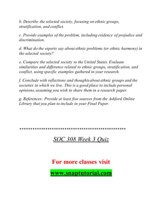 b. Describe the selected society, focusing on ethnic groups,
stratification, and conflict.
c. Provide examples of the problem, including evidence of prejudice and
discrimination.
d. What do the experts say about ethnic problems (or ethnic harmony) in
the selected society?
e. Compare the selected society to the United States. Evaluate
similarities and difference related to ethnic groups, stratification, and
conflict, using specific examples gathered in your research.
f. Conclude with reflections and thoughtsabout ethnic groups and the
societies in which we live. This is a good place to include personal
opinions, assuming you wish to share them in a research paper.
g. References: Provide at least five sources from the Ashford Online
Library that you plan to include in your Final Paper.
**************************************************
SOC 308 Week 3 Quiz
For more classes visit
www.snaptutorial.com
 