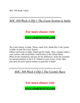 SOC 308 Week 3 Quiz
**************************************************
SOC 308 Week 4 DQ 1 The Caste System in India
For more classes visit
www.snaptutorial.com
The Caste System in India. Please watch Prof. Mridu Rai: Caste system
in India or read The Caste System:
Effects on Poverty in India, Nepal and Sri Lanka. Then, compare India’s
caste system with racial/ethnic stratification in the United States.
What are the similarities and how do the differences create the potential
for upward mobility in the U.S.? Based on your review of the video,
why does the caste system remain so powerful in India?
**************************************************
SOC 308 Week 4 DQ 2 The Cosmic Race
For more classes visit
www.snaptutorial.com
 
