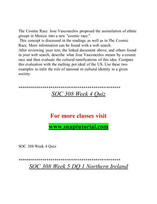 The Cosmic Race. Jose Vasconcelos proposed the assimilation of ethnic
groups in Mexico into a new "cosmic race."
This concept is discussed in the readings as well as in The Cosmic
Race. More information can be found with a web search.
After reviewing your text, the linked document above, and others found
in your web search, describe what Jose Vasconcelos means by a cosmic
race and then evaluate the cultural ramifications of this idea. Compare
this evaluation with the melting pot ideal of the US. Use these two
examples to infer the role of national or cultural identity to a given
society.
**************************************************
SOC 308 Week 4 Quiz
For more classes visit
www.snaptutorial.com
SOC 308 Week 4 Quiz
**************************************************
SOC 308 Week 5 DQ 1 Northern Ireland
 