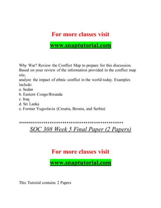 For more classes visit
www.snaptutorial.com
Why War? Review the Conflict Map to prepare for this discussion.
Based on your review of the information provided in the conflict map
site,
analyze the impact of ethnic conflict in the world today. Examples
include:
a. Sudan
b. Eastern Congo/Rwanda
c. Iraq
d. Sri Lanka
e. Former Yugoslavia (Croatia, Bosnia, and Serbia)
**************************************************
SOC 308 Week 5 Final Paper (2 Papers)
For more classes visit
www.snaptutorial.com
This Tutorial contains 2 Papers
 