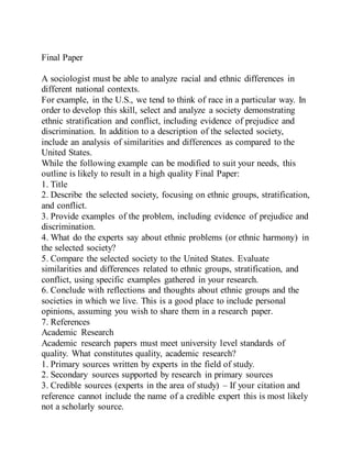 Final Paper
A sociologist must be able to analyze racial and ethnic differences in
different national contexts.
For example, in the U.S., we tend to think of race in a particular way. In
order to develop this skill, select and analyze a society demonstrating
ethnic stratification and conflict, including evidence of prejudice and
discrimination. In addition to a description of the selected society,
include an analysis of similarities and differences as compared to the
United States.
While the following example can be modified to suit your needs, this
outline is likely to result in a high quality Final Paper:
1. Title
2. Describe the selected society, focusing on ethnic groups, stratification,
and conflict.
3. Provide examples of the problem, including evidence of prejudice and
discrimination.
4. What do the experts say about ethnic problems (or ethnic harmony) in
the selected society?
5. Compare the selected society to the United States. Evaluate
similarities and differences related to ethnic groups, stratification, and
conflict, using specific examples gathered in your research.
6. Conclude with reflections and thoughts about ethnic groups and the
societies in which we live. This is a good place to include personal
opinions, assuming you wish to share them in a research paper.
7. References
Academic Research
Academic research papers must meet university level standards of
quality. What constitutes quality, academic research?
1. Primary sources written by experts in the field of study.
2. Secondary sources supported by research in primary sources
3. Credible sources (experts in the area of study) – If your citation and
reference cannot include the name of a credible expert this is most likely
not a scholarly source.
 