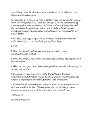 A sociologist must be able to analyze racial and ethnic differences in
different nationalcontexts.
For example, in the U.S., we tend to think of race in a particular way. In
order to develop this skill, select and analyze a society demonstrating
ethnic stratification and conflict, including evidence of prejudice and
discrimination. In addition to a description of the selected society,
include an analysis of similarities and differences as compared to the
United States.
While the following example can be modified to suit your needs, this
outline is likely to result in a high quality Final Paper:
1. Title
2. Describe the selected society, focusing on ethnic groups,
stratification, and conflict.
3. Provide examples of the problem, including evidence of prejudice and
discrimination.
4. What do the experts say about ethnic problems (or ethnic harmony) in
the selected society?
5. Compare the selected society to the United States. Evaluate
similarities and differences related to ethnic groups, stratification, and
conflict, using specific examples gathered in your research.
6. Conclude with reflections and thoughts about ethnic groups and the
societies in which we live. This is a good place to include personal
opinions, assuming you wish to share them in a research paper.
7. References
Academic Research
 