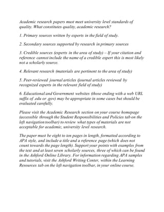 Academic research papers must meet university level standards of
quality. What constitutes quality, academic research?
1. Primary sources written by experts in the field of study.
2. Secondary sources supported by research in primary sources
3. Credible sources (experts in the area of study) – If your citation and
reference cannot include the name of a credible expert this is most likely
not a scholarly source.
4. Relevant research (materials are pertinent to the area of study)
5. Peer-reviewed journal articles (journal articles reviewed by
recognized experts in the relevant field of study)
6. Educational and Government websites (those ending with a web URL
suffix of .edu or .gov) may be appropriate in some cases but should be
evaluated carefully.
Please visit the Academic Research section on your course homepage
(accessible through the Student Responsibilities and Policies tab on the
left navigation toolbar) to review what types of materials are not
acceptable for academic, university level research.
The paper must be eight to ten pages in length, formatted according to
APA style, and include a title and a reference page (which does not
count towards the page length). Support your points with examples from
the text and at least seven scholarly sources, three of which can be found
in the Ashford Online Library. For information regarding APA samples
and tutorials, visit the Ashford Writing Center, within the Learning
Resources tab on the left navigation toolbar, in your online course.
 