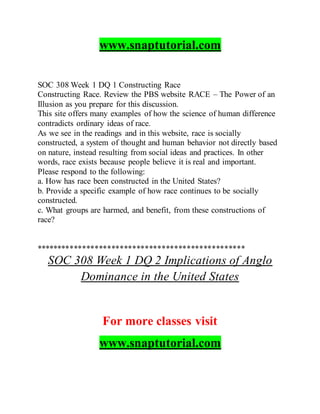 www.snaptutorial.com
SOC 308 Week 1 DQ 1 Constructing Race
Constructing Race. Review the PBS website RACE – The Power of an
Illusion as you prepare for this discussion.
This site offers many examples of how the science of human difference
contradicts ordinary ideas of race.
As we see in the readings and in this website, race is socially
constructed, a system of thought and human behavior not directly based
on nature, instead resulting from social ideas and practices. In other
words, race exists because people believe it is real and important.
Please respond to the following:
a. How has race been constructed in the United States?
b. Provide a specific example of how race continues to be socially
constructed.
c. What groups are harmed, and benefit, from these constructions of
race?
**************************************************
SOC 308 Week 1 DQ 2 Implications of Anglo
Dominance in the United States
For more classes visit
www.snaptutorial.com
 