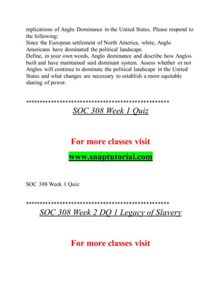 mplications of Anglo Dominance in the United States. Please respond to
the following:
Since the European settlement of North America, white, Anglo
Americans have dominated the political landscape.
Define, in your own words, Anglo dominance and describe how Anglos
built and have maintained said dominant system. Assess whether or not
Anglos will continue to dominate the political landscape in the United
States and what changes are necessary to establish a more equitable
sharing of power.
**************************************************
SOC 308 Week 1 Quiz
For more classes visit
www.snaptutorial.com
SOC 308 Week 1 Quiz
**************************************************
SOC 308 Week 2 DQ 1 Legacy of Slavery
For more classes visit
 