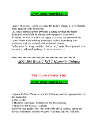 www.snaptutorial.com
Legacy of Slavery. Listen to or read Dr. King’s speech, I Have a Dream.
Then, respond to the following:
Dr. King’s famous speech envisions a future in which the racial
distinction established by slavery and segregation is no more.
Evaluate the ways in which the legacy of slavery has prevented the
United States from building a more just society, supporting your
evaluation with the textbook and additional sources.
Define what Dr. King’s refrain, “free at last,” looks like to you and how
our society will need to change in order to achieve it
**************************************************
SOC 308 Week 2 DQ 2 Hispanic Culture
For more classes visit
www.snaptutorial.com
Hispanic Culture. Please review the following sources in preparation for
this discussion.
a. The Border
b. Hispanic Americans: Exhibitions and Presentations
c. History of US-Mexico Relations
Based on your review of at least one of the above sources, define and
discuss the historic incident or aspect of culture that you find most
 