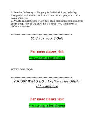 b. Examine the history of this group in the United States, including
immigration, assimilation, conflict with other ethnic groups, and other
issues of interest.
c. Provide an example of a widely held myth or misconception about this
ethnic group. How do we know this is a myth? Why is this myth so
difficult to abandon?
**************************************************
SOC 308 Week 2 Quiz
For more classes visit
www.snaptutorial.com
SOC308 Week 2 Quiz
**************************************************
SOC 308 Week 3 DQ 1 English as the Official
U.S. Language
For more classes visit
www.snaptutorial.com
 