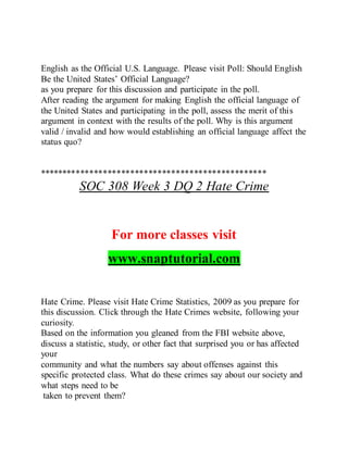 English as the Official U.S. Language. Please visit Poll: Should English
Be the United States’ Official Language?
as you prepare for this discussion and participate in the poll.
After reading the argument for making English the official language of
the United States and participating in the poll, assess the merit of this
argument in context with the results of the poll. Why is this argument
valid / invalid and how would establishing an official language affect the
status quo?
**************************************************
SOC 308 Week 3 DQ 2 Hate Crime
For more classes visit
www.snaptutorial.com
Hate Crime. Please visit Hate Crime Statistics, 2009 as you prepare for
this discussion. Click through the Hate Crimes website, following your
curiosity.
Based on the information you gleaned from the FBI website above,
discuss a statistic, study, or other fact that surprised you or has affected
your
community and what the numbers say about offenses against this
specific protected class. What do these crimes say about our society and
what steps need to be
taken to prevent them?
 