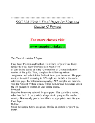 **************************************************
SOC 308 Week 3 Final Paper Problem and
Outline (2 Papers)
For more classes visit
www.snaptutorial.com
This Tutorial contains 2 Papers
Final Paper Problem and Outline. To prepare for your Final Paper,
review the Final Paper instructions in Week Five
of your online course or in the “Components of Course Evaluation”
section of this guide. Then, complete the following written
assignment and submit it for feedback from your instructor. The paper
must be formatted according to APA style and include a title and a
reference page. For information regarding APA samples and tutorials,
visit the Ashford Writing Center, within the Learning Resources tab on
the left navigation toolbar, in your online course.
Proposal
Describe the society selected for your paper. This could be a nation,
other than the U.S., or possibly a large ethnic group within another
country. Discuss why you believe this is an appropriate topic for your
Final Paper.
Outline
Using the sample below as a guide, provide an outline for your Final
Paper.
 