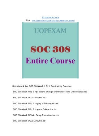 SOC 308 Entire Course
Link : http://uopexam.com/product/soc-308-entire-course/
Some typical files SOC 308 Week 1 Dq 1 Constructing Race.doc
SOC 308 Week 1 Dq 2 Implications of Anglo Dominance in the United States.doc
SOC 308 Week 1 Quiz Answers.pdf
SOC 308 Week 2 Dq 1 Legacy of Slavery.doc.doc
SOC 308 Week 2 Dq 2 Hispanic Culture.doc.doc
SOC 308 Week 2 Ethnic Group Evaluation.doc.doc
SOC 308 Week 2 Quiz Answers.pdf
 