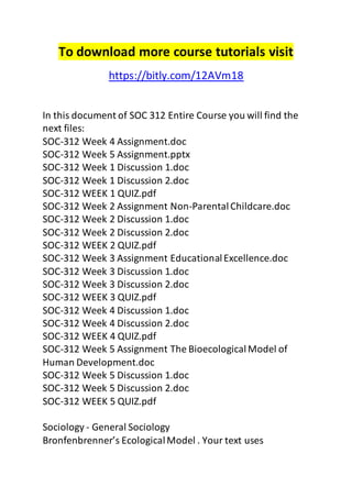 To download more course tutorials visit 
https://bitly.com/12AVm18 
In this document of SOC 312 Entire Course you will find the 
next files: 
SOC-312 Week 4 Assignment.doc 
SOC-312 Week 5 Assignment.pptx 
SOC-312 Week 1 Discussion 1.doc 
SOC-312 Week 1 Discussion 2.doc 
SOC-312 WEEK 1 QUIZ.pdf 
SOC-312 Week 2 Assignment Non-Parental Childcare.doc 
SOC-312 Week 2 Discussion 1.doc 
SOC-312 Week 2 Discussion 2.doc 
SOC-312 WEEK 2 QUIZ.pdf 
SOC-312 Week 3 Assignment Educational Excellence.doc 
SOC-312 Week 3 Discussion 1.doc 
SOC-312 Week 3 Discussion 2.doc 
SOC-312 WEEK 3 QUIZ.pdf 
SOC-312 Week 4 Discussion 1.doc 
SOC-312 Week 4 Discussion 2.doc 
SOC-312 WEEK 4 QUIZ.pdf 
SOC-312 Week 5 Assignment The Bioecological Model of 
Human Development.doc 
SOC-312 Week 5 Discussion 1.doc 
SOC-312 Week 5 Discussion 2.doc 
SOC-312 WEEK 5 QUIZ.pdf 
Sociology - General Sociology 
Bronfenbrenner’s Ecological Model . Your text uses 
 