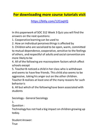 For downloading more course tutorials visit 
https://bitly.com/12CoqVQ 
In this paperwork of SOC 312 Week 3 Quiz you will find the 
answers on the next questions: 
1. Cooperative learning can be used to 
2. How an individual perceives things is affected by 
3. Children who are socialized to be open, warm, committed 
to mutual dependence, cooperative, sensitive to the feelings 
of others, and respectful of adults and social convention are 
more likely to be 
4. All of the following are macrosystem factors which affect 
schools except 
5. Teacher B noticed a child in her class who is withdrawn 
and seems to have few friends. This child also seems to be 
aggressive, taking his anger out on the other children. 
Teacher B realizes at least one of the many reasons for such 
behavior is 
6. All but which of the following have been associated with 
students 
Sociology - General Sociology 
1. 
Question : 
Technology has not had a big impact on children growing up 
today. 
Student Answer: 
True 
 