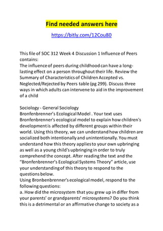 Find needed answers here 
https://bitly.com/12Cou80 
This file of SOC 312 Week 4 Discussion 1 Influence of Peers 
contains: 
The influence of peers during childhood can have a long-lasting 
effect on a person throughout their life. Review the 
Summary of Characteristics of Children Accepted vs. 
Neglected/Rejected by Peers table (pg 299). Discuss three 
ways in which adults can intervene to aid in the improvement 
of a child 
Sociology - General Sociology 
Bronfenbrenner’s Ecological Model . Your text uses 
Bronfenbrenner's ecological model to explain how children's 
development is affected by different groups within their 
world. Using this theory, we can understand how children are 
socialized both intentionally and unintentionally. You must 
understand how this theory applies to your own upbringing 
as well as a young child's upbringing in order to truly 
comprehend the concept. After reading the text and the 
“Bronfenbrenner’s Ecological Systems Theory” article, use 
your understanding of this theory to respond to the 
questions below. 
Using Bronbenbrenner's ecological model, respond to the 
following questions: 
a. How did the microsystem that you grew up in differ from 
your parents’ or grandparents’ microsystems? Do you think 
this is a detrimental or an affirmative change to society as a 
 