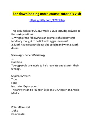 For downloading more course tutorials visit 
https://bitly.com/12CoHbp 
This document of SOC 312 Week 5 Quiz includes answers to 
the next questions: 
1. Which of the following is an example of a behavioral 
tendency thought to be linked to aggressiveness? 
2. Mark has egocentric ideas about right and wrong. Mark 
doesn 
Sociology - General Sociology 
1. 
Question : 
Young people use music to help regulate and express their 
feelings. 
Student Answer: 
True 
False 
Instructor Explanation: 
The answer can be found in Section 9.3 Children and Audio 
Media. 
Points Received: 
1 of 1 
Comments: 
 