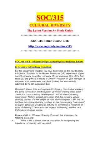 SOC/315
CULTURAL DIVERSITY
The Latest Version A+ Study Guide
**********************************************
SOC 315 Entire Course Link
http://www.uopstudy.com/soc-315
**********************************************
SOC 315 Wk 1 – Diversity Proposal:Reinvigorate Inclusion Efforts
in Response to Employee Complaint
For this assignment, imagine you have been hired as the new Diversity
& Inclusion Specialist in the Human Resources (HR) department of your
current company or another company of your choosing. One of the first
tasks you are given is to create a Diversity Proposal for your manager in
response to an anonymous complaint (below) that was recently
submitted to the HR suggestion box:
Complaint: I have been working here for 4 years. I am tired of watching
the same “Diversity in the Workplace” 20-minute training video each
January in order to satisfy the company’s annual diversity training
requirement. Nothing around here shows that this company values
diversity. As one of a few people of color at this company, I feel like I’m
just here to increase diversity numbers so that the company “looks good”
on paper. When are we going to actually do something to recognize all
types of diversity? There are more aspects to diversity, besides race,
that make individuals unique.
Create a 500- to 800-word Diversity Proposal that addresses the
following questions:
 What is the business case or proposition for recognizing the
importance of diversity and inclusion?
 