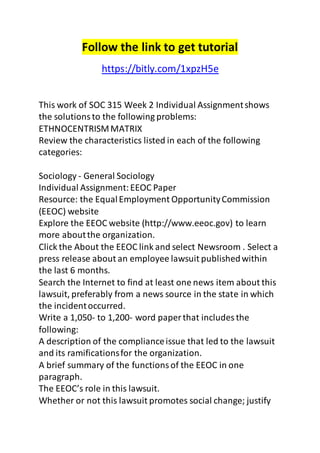 Follow the link to get tutorial 
https://bitly.com/1xpzH5e 
This work of SOC 315 Week 2 Individual Assignment shows 
the solutions to the following problems: 
ETHNOCENTRISM MATRIX 
Review the characteristics listed in each of the following 
categories: 
Sociology - General Sociology 
Individual Assignment: EEOC Paper 
Resource: the Equal Employment Opportunity Commission 
(EEOC) website 
Explore the EEOC website (http://www.eeoc.gov) to learn 
more about the organization. 
Click the About the EEOC link and select Newsroom . Select a 
press release about an employee lawsuit published within 
the last 6 months. 
Search the Internet to find at least one news item about this 
lawsuit, preferably from a news source in the state in which 
the incident occurred. 
Write a 1,050- to 1,200- word paper that includes the 
following: 
A description of the compliance issue that led to the lawsuit 
and its ramifications for the organization. 
A brief summary of the functions of the EEOC in one 
paragraph. 
The EEOC’s role in this lawsuit. 
Whether or not this lawsuit promotes social change; justify 
 