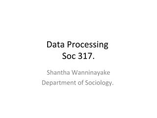 Data Processing 
Soc 317. 
Shantha Wanninayake 
Department of Sociology. 
 