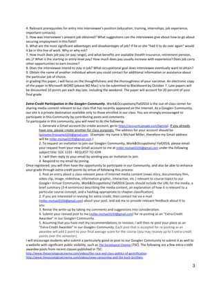 3
4. Relevant prerequisites for entry into interviewee’s position (education, training, internships, job experience,
important contacts).
5. How was interviewee’s present job obtained? What suggestions can the interviewee give about how to go about
securing employment in this field?
6. What are the most significant advantages and disadvantages of job? If he or she "had it to do over again" would
it be in this line of work. Why or why not?
7. How much does job pay (or pay range), and what benefits are available (health insurance, retirement pension,
etc.)? What is the starting or entry-level pay? How much does pay usually increase with experience? Does job carry
other opportunities to earn income?
8. Does the interviewee intend to stay in job? What occupational goal does interviewee eventually want to attain?
9. Obtain the name of another individual whom you could contact for additional information or assistance about
the particular job of choice.
In grading this paper, I will focus on the thoughtfulness and the thoroughness of your narrative. An electronic copy
of the paper in Microsoft WORD (please NO Mac) is to be submitted to Blackboard by October 7. Late papers will
be discounted 10 points per each day late, including the weekend. The paper will account for 20 percent of your
final grade
Extra-Credit Participation in the Google+ Community. Work&Occupations/Fall2016 is the out-of-class center for
sharing media content relevant to our class that has recently appeared on the Internet. As a Google+ Community,
our site is a private destination available only to those enrolled in our class. You are strongly encouraged to
participate in this Community by contributing posts and comments.
To participate in this community, you will need to do the following:
1. Generate a Gmail account (to create account, go to https://accounts.google.com/SignUp). If you already
have one, please create another for class purposes. The address for your account should be
lastname.firstname3193@gmail.com. (Example: my name is Michael Miller, therefore my Gmail address
will be miller.michael3193@gmail.com.)
2. To request an invitation to join our Google+ Community, Work&Occupations/ Fall2016, please email
your request from your new Gmail account to me at miller.michael3193@gmail.com under the following
subject title: SOC 3193 - REQUEST TO JOIN
3. I will then reply to your email by sending you an invitation to join.
4. Respond to my email by joining.
Once registered, you will then have the opportunity to participate in our Community, and also be able to enhance
your grade through extra-credit points by virtue of following this process:
1. Post an entry about a class-relevant piece of Internet media content (news story, documentary film,
video clip, image, slideshow, information graphic, interactive, etc.) relevant to course topics to our
Google+ Virtual Community, Work&Occupations/ Fall2016 (posts should include the URL for the media, a
brief summary (3-4 sentences) describing the media content, an explanation of how it is relevant to a
particular course concept, and a hashtag appropriate to chapter classification).
2. If you are interested in revising for extra-credit, then contact me via e-mail
(miller.michael3193@gmail.com) about your post, and ask me to provide relevant feedback about it to
you.
3. Revise the write-up by taking my comments and suggestions into consideration.
4. Submit your revised post to me (miller.michael3193@gmail.com) for re-posting as an "Extra-Credit
Awardee" in our Google+ Community.
5. Assuming that you have met my recommendations re revision, I will then re-post your piece as an
"Extra-Credit Awardee" in our Google+ Community. Each post that is accepted for re-posting as an
awardee will add 1 point to your final average score for the course (you may receive up to 5 extra-credit
points over the semester).
I will encourage students who submit a particularly good re-post to our Google+ Community to submit it as well to
a website with significant public visibility, such as The Sociological Cinema (TSC). The following are a few extra-credit
awardee posts from recent classes published in TSC:
http://www.thesociologicalcinema.com/videos/the-race-and-class-politics-of-gentrification
http://www.thesociologicalcinema.com/videos/news-censorship-and-the-koch-brothers
 