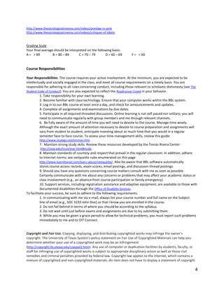 4
http://www.thesociologicalcinema.com/videos/prestige-in-pink
http://www.thesociologicalcinema.com/videos/critiques-of-labels
Grading Scale
Your final average should be interpreted on the following basis:
A = > 89 B = 80 – 89 C = 70 – 79 D = 60 – 69 F = < 60
Course Responsibilities
Your Responsibilities. The course requires your active involvement. At the minimum, you are expected to be
intellectually and socially engaged in the class, and meet all course requirements on a timely basis. You are
responsible for adhering to all rules concerning conduct, including those relevant to scholastic dishonesty (see The
Student Code of Conduct). You are also expected to reflect the Roadrunner Creed in your behavior.
1. Take responsibility for your own learning.
2. Become familiar with class technology. Ensure that your computer works within the BBL system.
3. Log in to our BBL course at least once a day, and check for announcements and updates.
4. Complete all assignments and examinations by due dates.
5. Participate in all required threaded discussions. Online learning is not self-paced nor solitary; you will
need to communicate regularly with group members and me through relevant channels.
6. Be fully aware of the amount of time you will need to devote to the course. Manage time wisely.
Although the exact amount of attention necessary to devote to course preparation and assignments will
vary from student to student, anticipate investing about as much time that you would in a regular
semester face-to-face course. To assess your time-management skills, review this guide:
http://www.studygs.net/timman.htm
7. Maintain strong study skills. Review these resources developed by the Tomás Rivera Center:
http://utsa.edu/trcss/soar.html#study
8. Maintain standards of courtesy and respect that prevail in the regular classroom. In addition, adhere
to Internet norms; see netiquette rules enumerated on this page
http://www.learnthenet.com/learn-about/netiquette/. Also be aware that BBL software automatically
stores course access records, exam scores, email postings, and discussion-thread postings.
9. Should you have any questions concerning course matters consult with me as soon as possible.
Certainly communicate with me about any concerns or problems that may affect your academic status or
class involvement (e.g., an absence from course participation or family emergency).
10. Support services, including registration assistance and adaptive equipment, are available to those with
documented disabilities through the Office of Disability Services.
To facilitate your success, be sure to adhere to the following requirements:
1. In communicating with me via e-mail, always list your course number and full name on the Subject
line of email (e.g., SOC 3193 John Doe) so that I know you are enrolled in the course.
2. Do not fall behind in terms of where you should be according to the syllabus.
3. Do not wait until just before exams and assignments are due to try submitting them.
4. While you may be given a grace period to allow for technical problems, you must report such problems
immediately to me and to OIT Connect.
Copyright and Fair Use. Copying, displaying, and distributing copyrighted works may infringe the owner's
copyright. The University of Texas System's policy statement on Fair Use of Copyrighted Materials can help you
determine whether your use of a copyrighted work may be an infringement
(http://copyright.lib.utexas.edu/copypol2.html). Any use of computer or duplication facilities by students, faculty, or
staff for infringing use of copyrighted works is subject to appropriate disciplinary action as well as those civil
remedies and criminal penalties provided by federal law. Copyright law applies to the Internet, which contains a
mixture of copyrighted and non-copyrighted materials. An item does not have to display a statement of copyright
 