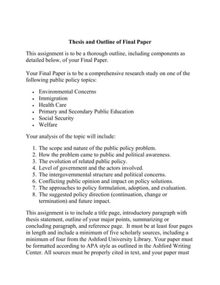 Thesis and Outline of Final Paper
This assignment is to be a thorough outline, including components as
detailed below, of your Final Paper.
Your Final Paper is to be a comprehensive research study on one of the
following public policy topics:
 Environmental Concerns
 Immigration
 Health Care
 Primary and Secondary Public Education
 Social Security
 Welfare
Your analysis of the topic will include:
1. The scope and nature of the public policy problem.
2. How the problem came to public and political awareness.
3. The evolution of related public policy.
4. Level of government and the actors involved.
5. The intergovernmental structure and political concerns.
6. Conflicting public opinion and impact on policy solutions.
7. The approaches to policy formulation, adoption, and evaluation.
8. The suggested policy direction (continuation, change or
termination) and future impact.
This assignment is to include a title page, introductory paragraph with
thesis statement, outline of your major points, summarizing or
concluding paragraph, and reference page. It must be at least four pages
in length and include a minimum of five scholarly sources, including a
minimum of four from the Ashford University Library. Your paper must
be formatted according to APA style as outlined in the Ashford Writing
Center. All sources must be properly cited in text, and your paper must
 