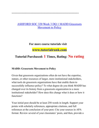 ==============================================
ASHFORD SOC 320 Week 3 DQ 1 MADD Grassroots
Movement to Policy
For more course tutorials visit
www.tutorialrank.com
Tutorial Purchased: 1 Times, Rating: No rating
MADD: Grassroots Movement to Policy
Given that grassroots organizations often do not have the expertise,
stature, or other resources of larger, more institutional stakeholders,
what tools do grassroots organizations have that enable them to
successfully influence policy? To what degree do you think MADD has
changed over its history from a grassroots organization to a more
institutional stakeholder? How does this change what it does or how it
functions?
Your initial post should be at least 250 words in length. Support your
points with scholarly references, appropriate citations, and full
references at the conclusion of your post. Cite your sources in APA
format. Review several of your classmates’ posts, and then, provide a
 