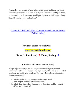 format. Review several of your classmates’ posts, and then, provide a
substantive response to at least two of your classmates by Day 7. What,
if any, additional information would you like to share with them about
Social Security policy and reform?
==============================================
ASHFORD SOC 320 Week 3 Journal Reflections on Federal
Welfare Policy
For more course tutorials visit
www.tutorialrank.com
Tutorial Purchased: 3 Times, Rating: A
Reflections on Federal Welfare Policy
For your journal entry, you will explore aspects of your personal
experience and/or beliefs regarding significant public policies and what
you have learned in your readings. As you reflect, please address the
following questions:
1. What are the major current federal welfare issues?
2. How do you feel about related policies?
3. What, if anything, has changed or is changing, and how does it
affect you personally?
 