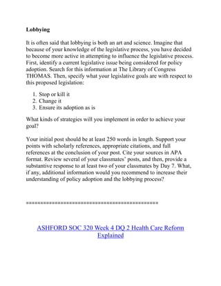 Lobbying
It is often said that lobbying is both an art and science. Imagine that
because of your knowledge of the legislative process, you have decided
to become more active in attempting to influence the legislative process.
First, identify a current legislative issue being considered for policy
adoption. Search for this information at The Library of Congress
THOMAS. Then, specify what your legislative goals are with respect to
this proposed legislation:
1. Stop or kill it
2. Change it
3. Ensure its adoption as is
What kinds of strategies will you implement in order to achieve your
goal?
Your initial post should be at least 250 words in length. Support your
points with scholarly references, appropriate citations, and full
references at the conclusion of your post. Cite your sources in APA
format. Review several of your classmates’ posts, and then, provide a
substantive response to at least two of your classmates by Day 7. What,
if any, additional information would you recommend to increase their
understanding of policy adoption and the lobbying process?
==============================================
ASHFORD SOC 320 Week 4 DQ 2 Health Care Reform
Explained
 
