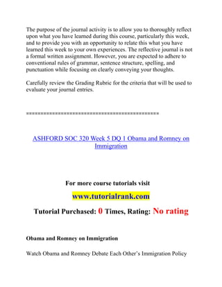 The purpose of the journal activity is to allow you to thoroughly reflect
upon what you have learned during this course, particularly this week,
and to provide you with an opportunity to relate this what you have
learned this week to your own experiences. The reflective journal is not
a formal written assignment. However, you are expected to adhere to
conventional rules of grammar, sentence structure, spelling, and
punctuation while focusing on clearly conveying your thoughts.
Carefully review the Grading Rubric for the criteria that will be used to
evaluate your journal entries.
==============================================
ASHFORD SOC 320 Week 5 DQ 1 Obama and Romney on
Immigration
For more course tutorials visit
www.tutorialrank.com
Tutorial Purchased: 0 Times, Rating: No rating
Obama and Romney on Immigration
Watch Obama and Romney Debate Each Other’s Immigration Policy
 